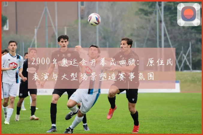 2000年奥运会开幕式回顾：原住民表演与大型场景塑造赛事氛围