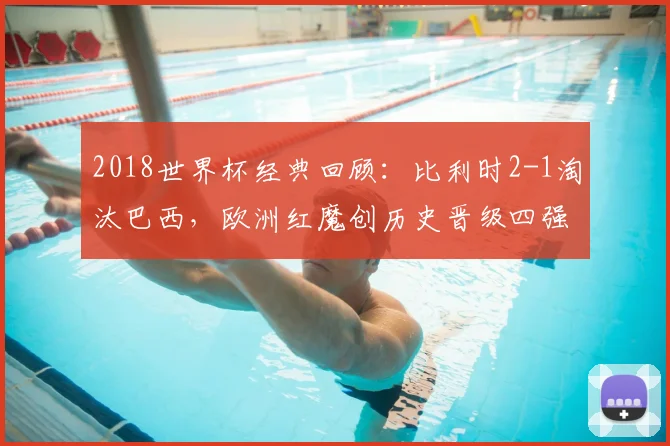 2018世界杯经典回顾：比利时2-1淘汰巴西，欧洲红魔创历史晋级四强