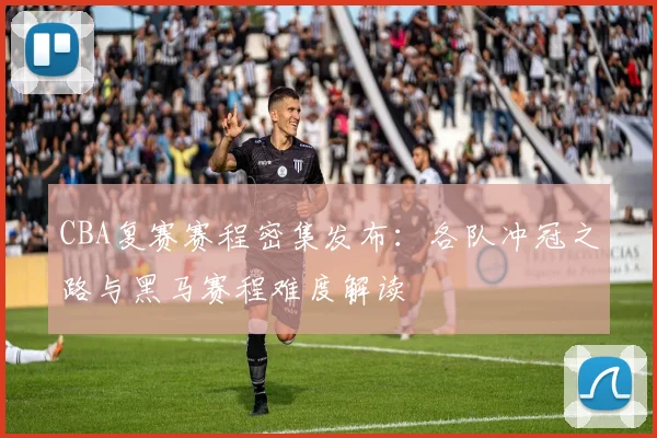 CBA复赛赛程密集发布：各队冲冠之路与黑马赛程难度解读