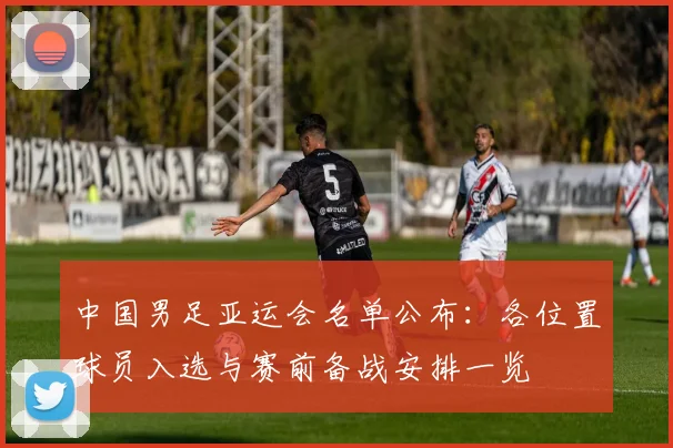 中国男足亚运会名单公布：各位置球员入选与赛前备战安排一览
