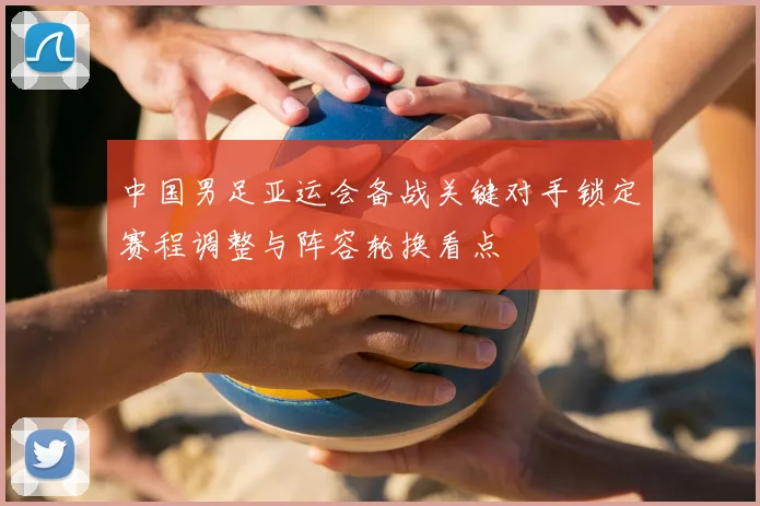 中国男足亚运会备战关键对手锁定赛程调整与阵容轮换看点