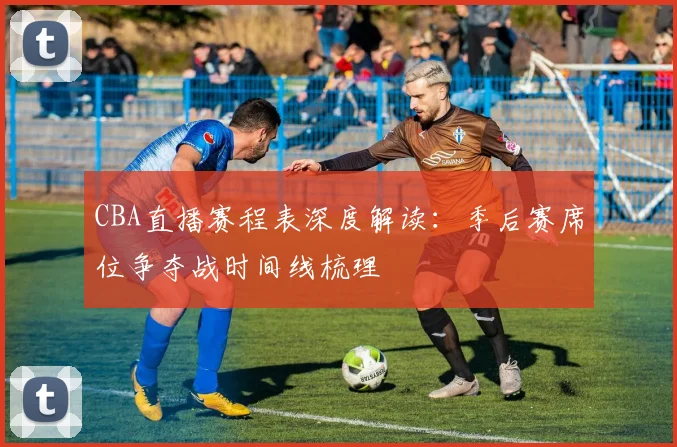 CBA直播赛程表深度解读：季后赛席位争夺战时间线梳理