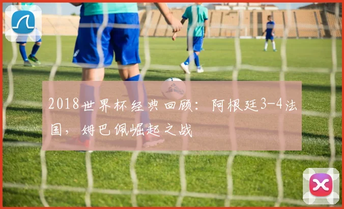 2018世界杯经典回顾：阿根廷3-4法国，姆巴佩崛起之战